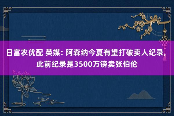 日富农优配 英媒: 阿森纳今夏有望打破卖人纪录, 此前纪录是3500万镑卖张伯伦