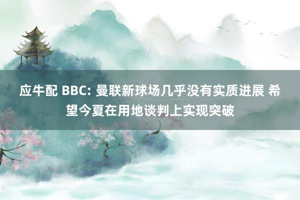 应牛配 BBC: 曼联新球场几乎没有实质进展 希望今夏在用地谈判上实现突破