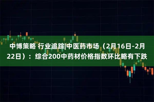中博策略 行业追踪|中医药市场（2月16日-2月22日）：综合200中药材价格指数环比略有下跌