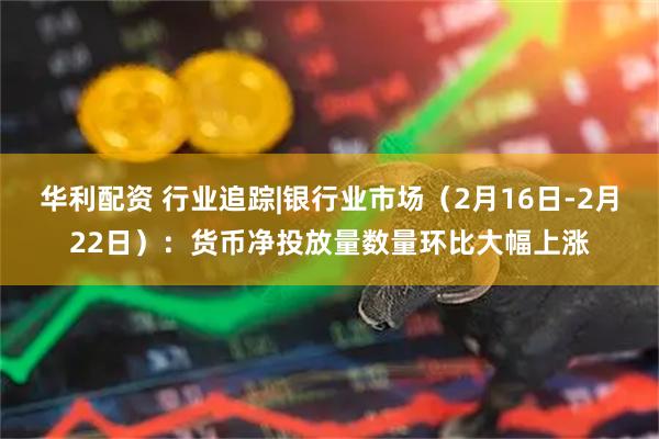 华利配资 行业追踪|银行业市场（2月16日-2月22日）：货币净投放量数量环比大幅上涨