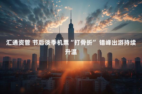 汇通资管 节后淡季机票“打骨折” 错峰出游持续升温