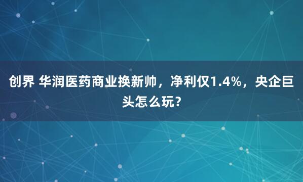 创界 华润医药商业换新帅，净利仅1.4%，央企巨头怎么玩？