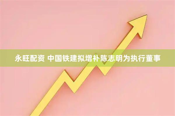 永旺配资 中国铁建拟增补陈志明为执行董事