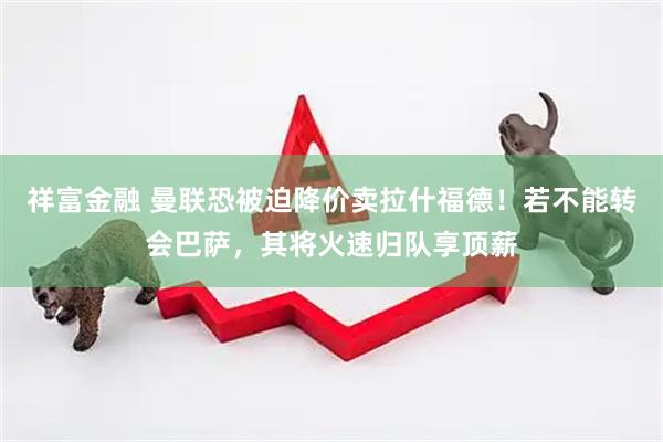 祥富金融 曼联恐被迫降价卖拉什福德！若不能转会巴萨，其将火速归队享顶薪