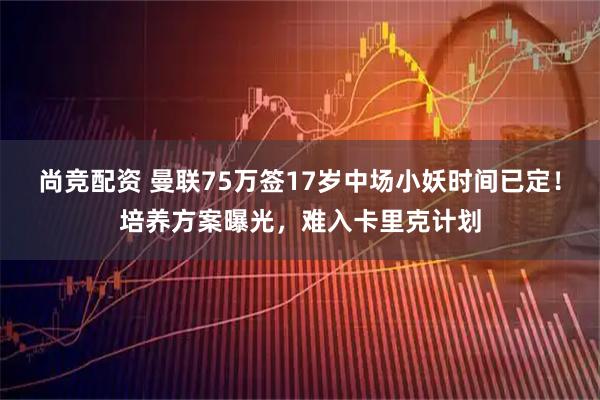 尚竞配资 曼联75万签17岁中场小妖时间已定！培养方案曝光，难入卡里克计划