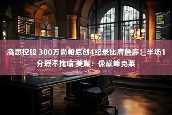 腾思控股 300万尚帕尼创4纪录比肩詹库！半场1分瑕不掩瑜 美媒：像巅峰克莱
