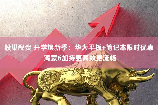 股巢配资 开学焕新季：华为平板+笔记本限时优惠 鸿蒙6加持更高效更流畅