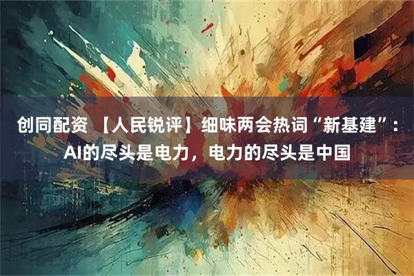 创同配资 【人民锐评】细味两会热词“新基建”：AI的尽头是电力，电力的尽头是中国