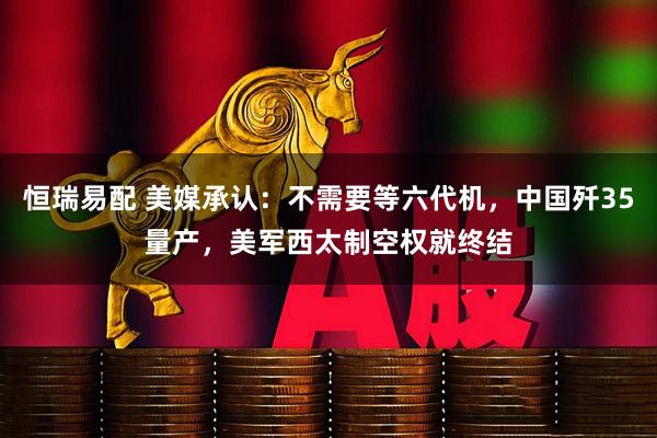 恒瑞易配 美媒承认：不需要等六代机，中国歼35量产，美军西太制空权就终结