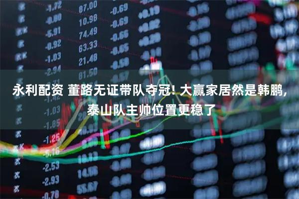 永利配资 董路无证带队夺冠! 大赢家居然是韩鹏, 泰山队主帅位置更稳了