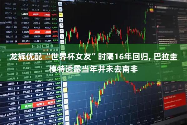 龙辉优配 “世界杯女友”时隔16年回归, 巴拉圭模特透露当年并未去南非