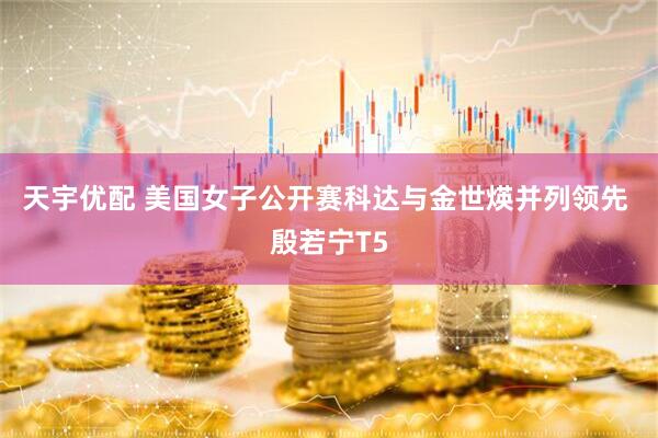 天宇优配 美国女子公开赛科达与金世煐并列领先 殷若宁T5