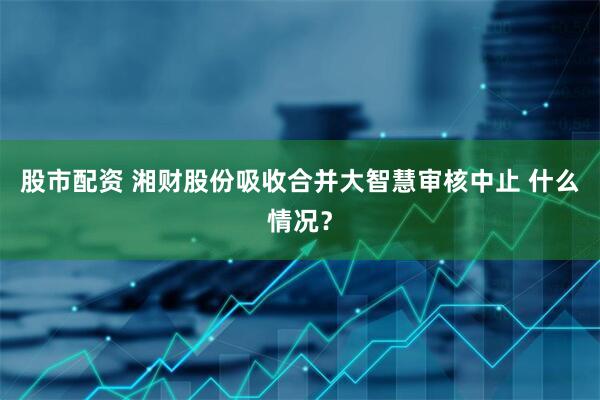 股市配资 湘财股份吸收合并大智慧审核中止 什么情况？