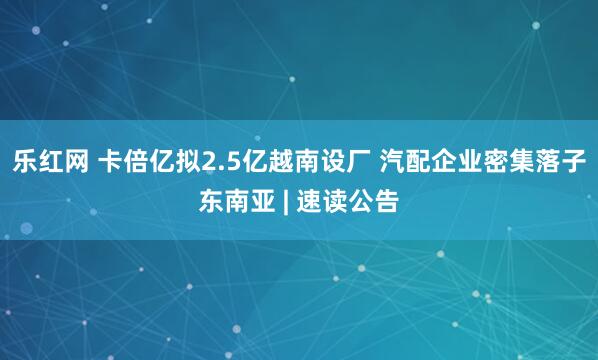 乐红网 卡倍亿拟2.5亿越南设厂 汽配企业密集落子东南亚 | 速读公告