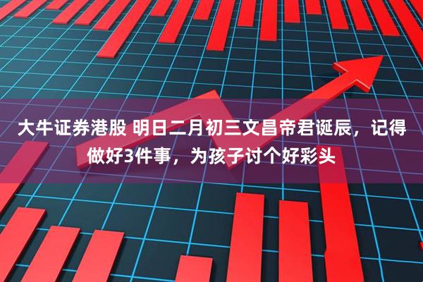 大牛证券港股 明日二月初三文昌帝君诞辰，记得做好3件事，为孩子讨个好彩头