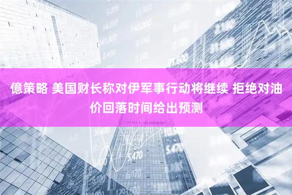 億策略 美国财长称对伊军事行动将继续 拒绝对油价回落时间给出预测