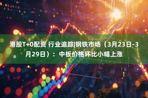 港股T+0配资 行业追踪|钢铁市场（3月23日-3月29日）：中板价格环比小幅上涨