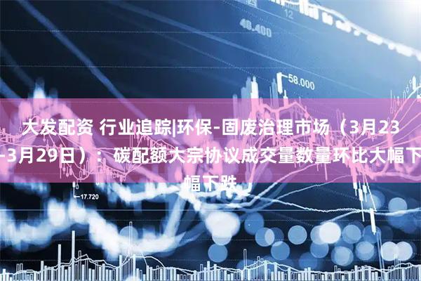 大发配资 行业追踪|环保-固废治理市场（3月23日-3月29日）：碳配额大宗协议成交量数量环比大幅下跌