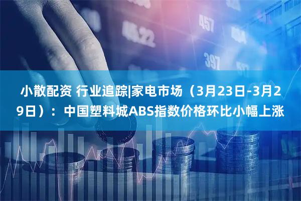 小散配资 行业追踪|家电市场（3月23日-3月29日）：中国塑料城ABS指数价格环比小幅上涨