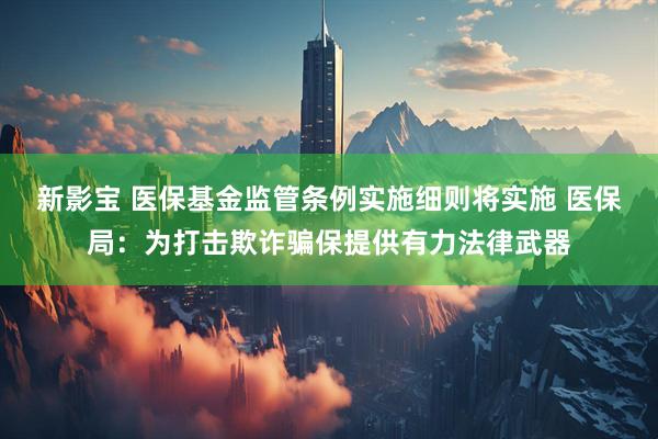 新影宝 医保基金监管条例实施细则将实施 医保局：为打击欺诈骗保提供有力法律武器