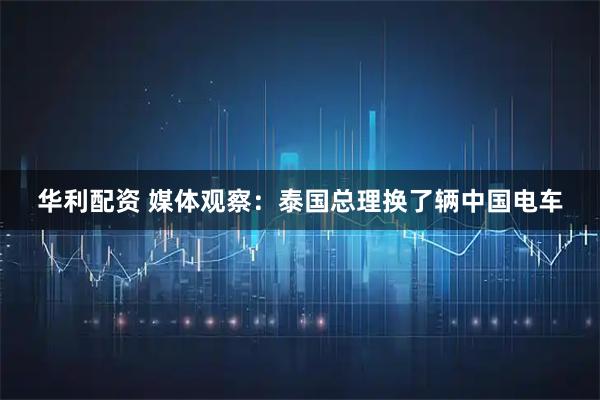 华利配资 媒体观察：泰国总理换了辆中国电车