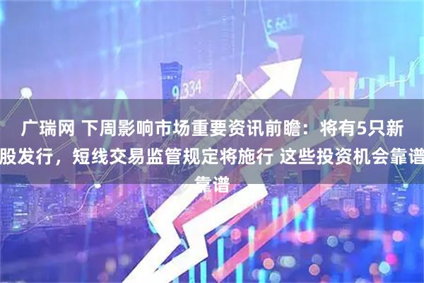 广瑞网 下周影响市场重要资讯前瞻：将有5只新股发行，短线交易监管规定将施行 这些投资机会靠谱