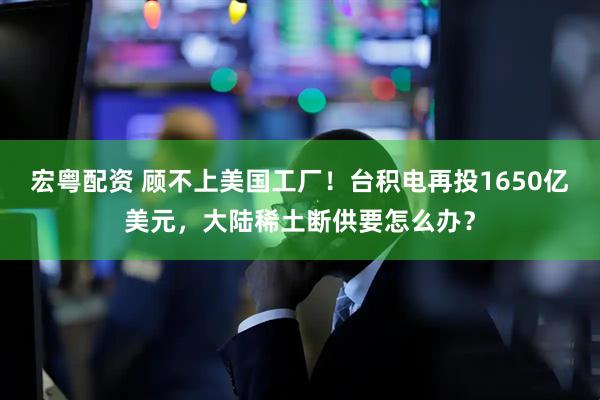 宏粤配资 顾不上美国工厂！台积电再投1650亿美元，大陆稀土断供要怎么办？