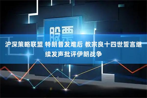 沪深策略联盟 特朗普发难后 教宗良十四世誓言继续发声批评伊朗战争