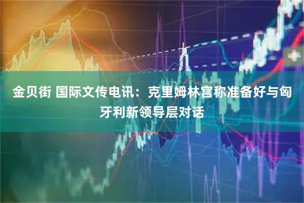 金贝街 国际文传电讯：克里姆林宫称准备好与匈牙利新领导层对话