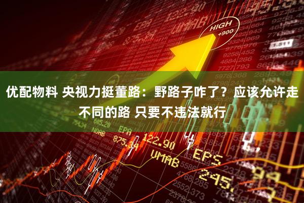 优配物料 央视力挺董路：野路子咋了？应该允许走不同的路 只要不违法就行