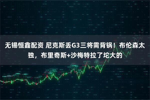 无锡恒鑫配资 尼克斯丢G3三将需背锅！布伦森太独，布里奇斯+沙梅特拉了坨大的