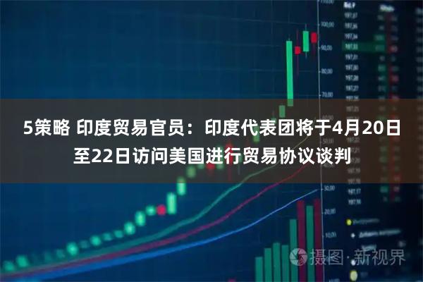 5策略 印度贸易官员：印度代表团将于4月20日至22日访问美国进行贸易协议谈判