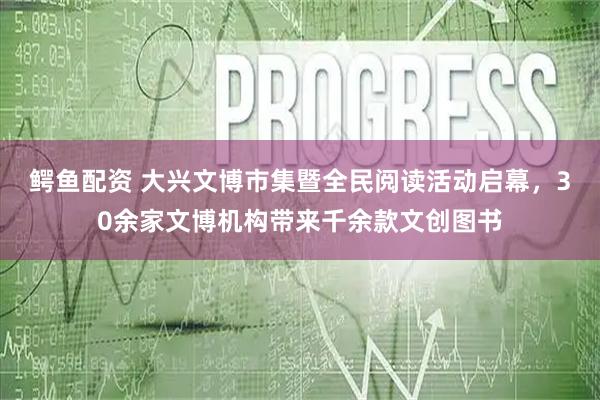 鳄鱼配资 大兴文博市集暨全民阅读活动启幕，30余家文博机构带来千余款文创图书