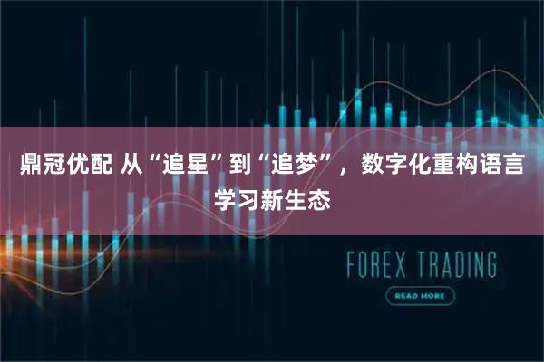 鼎冠优配 从“追星”到“追梦”，数字化重构语言学习新生态