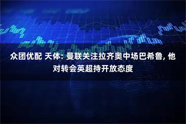众团优配 天体: 曼联关注拉齐奥中场巴希鲁, 他对转会英超持开放态度