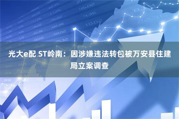 光大e配 ST岭南：因涉嫌违法转包被万安县住建局立案调查