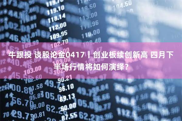 牛跟投 谈股论金0417丨创业板续创新高 四月下半场行情将如何演绎?