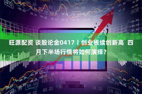 旺源配资 谈股论金0417丨创业板续创新高  四月下半场行情将如何演绎？