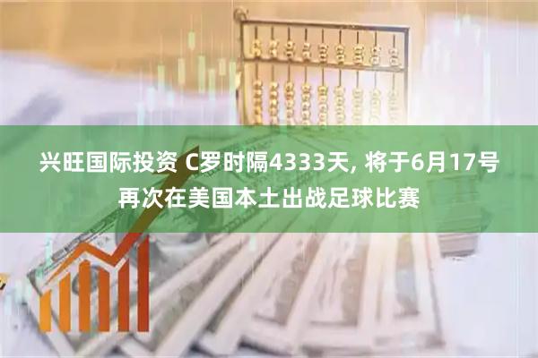 兴旺国际投资 C罗时隔4333天, 将于6月17号再次在美国本土出战足球比赛