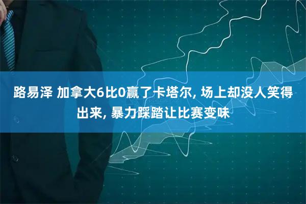 路易泽 加拿大6比0赢了卡塔尔, 场上却没人笑得出来, 暴力踩踏让比赛变味