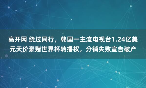 高开网 绕过同行，韩国一主流电视台1.24亿美元天价豪赌世界杯转播权，分销失败宣告破产