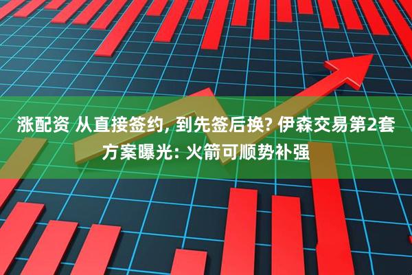 涨配资 从直接签约, 到先签后换? 伊森交易第2套方案曝光: 火箭可顺势补强
