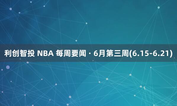 利创智投 NBA 每周要闻 · 6月第三周(6.15-6.21)