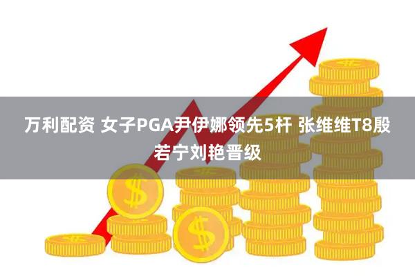 万利配资 女子PGA尹伊娜领先5杆 张维维T8殷若宁刘艳晋级