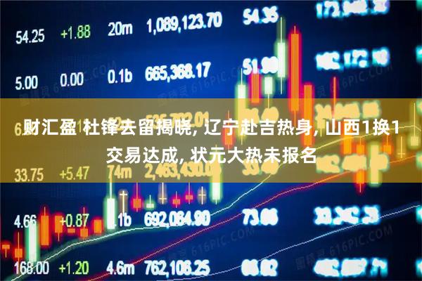 财汇盈 杜锋去留揭晓, 辽宁赴吉热身, 山西1换1交易达成, 状元大热未报名