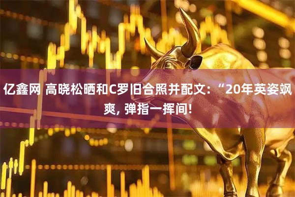 亿鑫网 高晓松晒和C罗旧合照并配文: “20年英姿飒爽, 弹指一挥间!