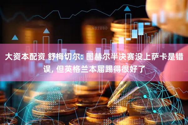 大资本配资 舒梅切尔: 图赫尔半决赛没上萨卡是错误, 但英格兰本届踢得很好了