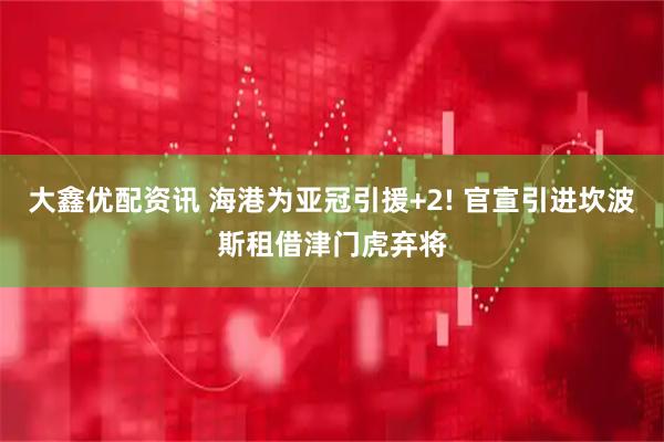 大鑫优配资讯 海港为亚冠引援+2! 官宣引进坎波斯租借津门虎弃将