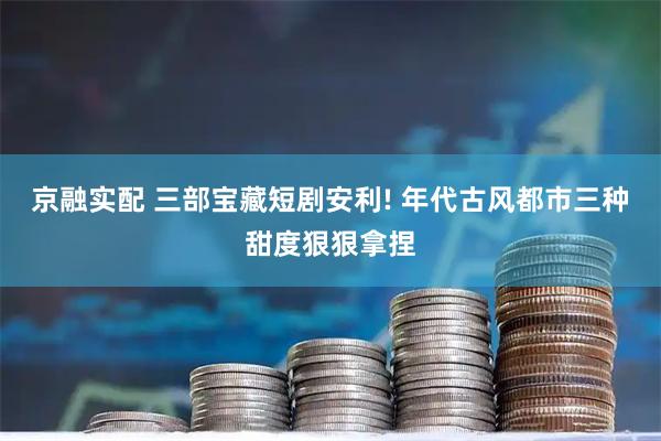 京融实配 三部宝藏短剧安利! 年代古风都市三种甜度狠狠拿捏