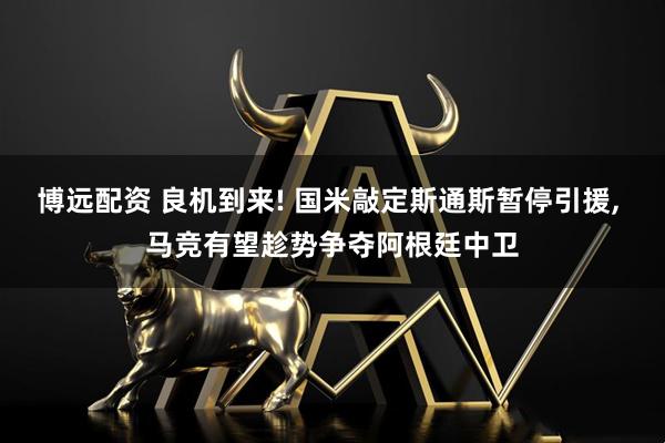 博远配资 良机到来! 国米敲定斯通斯暂停引援, 马竞有望趁势争夺阿根廷中卫
